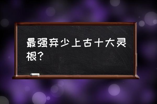 最强弃少十大灵根 最强弃少上古十大灵根？