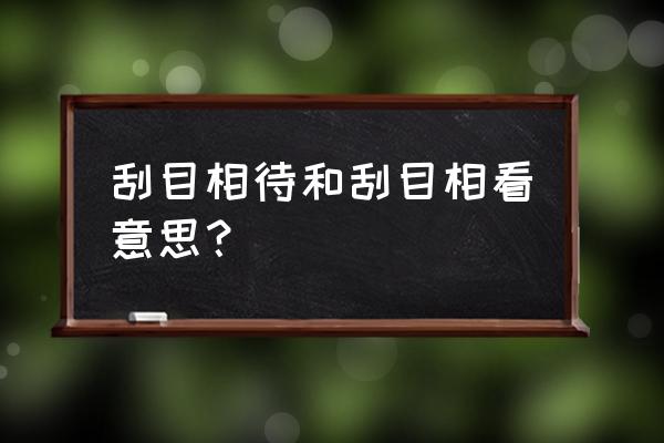 刮目相待的具体含义 刮目相待和刮目相看意思？