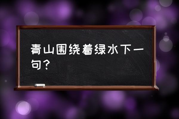 青山绕绿水的下一句 青山围绕着绿水下一句？