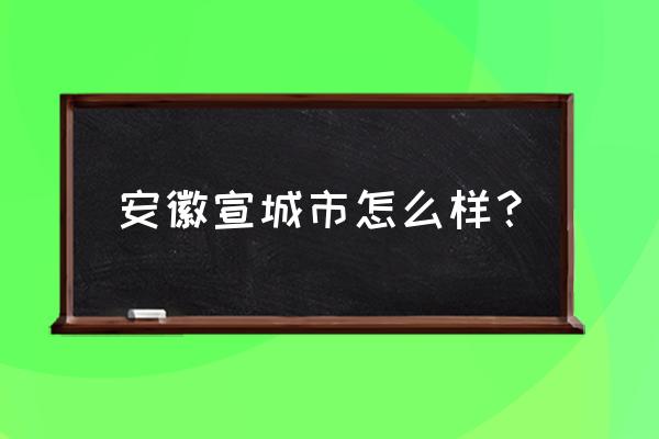 安徽宣城这个城市怎么样 安徽宣城市怎么样？