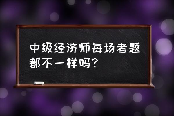 中级经济师历年真题 中级经济师每场考题都不一样吗？