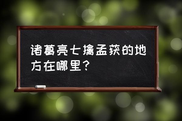 诸葛亮七擒孟获在什么地方 诸葛亮七擒孟获的地方在哪里？