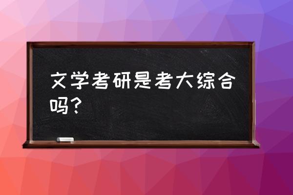 现当代文学考研大综合 文学考研是考大综合吗？