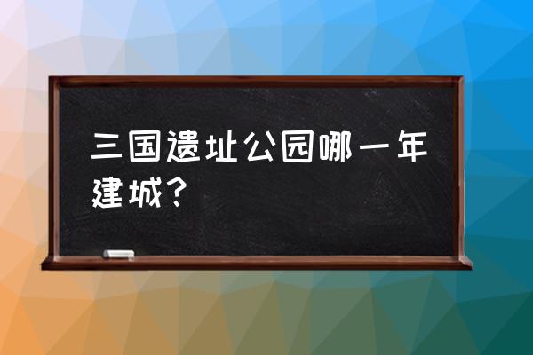 三国遗址公园简介 三国遗址公园哪一年建城？