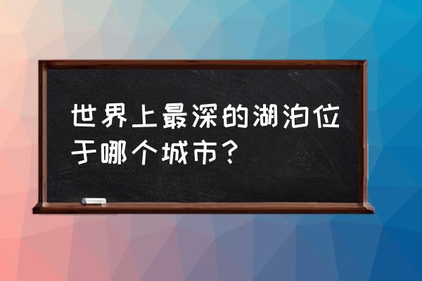 最深的湖是哪条湖 世界上最深的湖泊位于哪个城市？