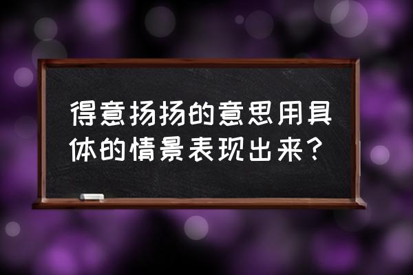 得意扬扬是什么意思啊 得意扬扬的意思用具体的情景表现出来？