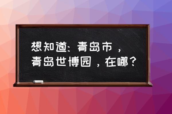 青岛世博园在哪个位置 想知道: 青岛市，青岛世博园，在哪？