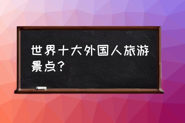 世界十大著名旅游胜地 世界十大外国人旅游景点？