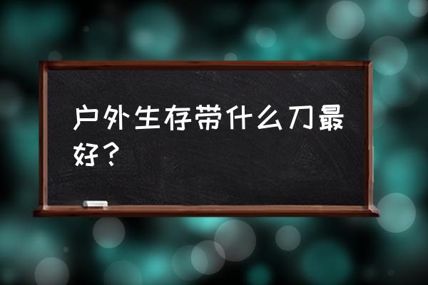 野外生存刀具最实用的 户外生存带什么刀最好？