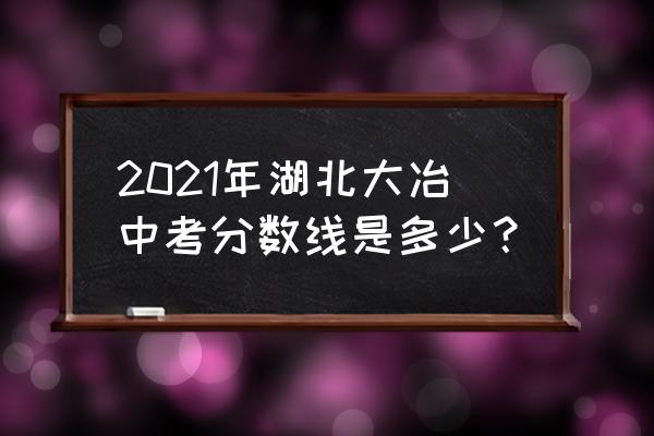 大冶一中2021 2021年湖北大冶中考分数线是多少？