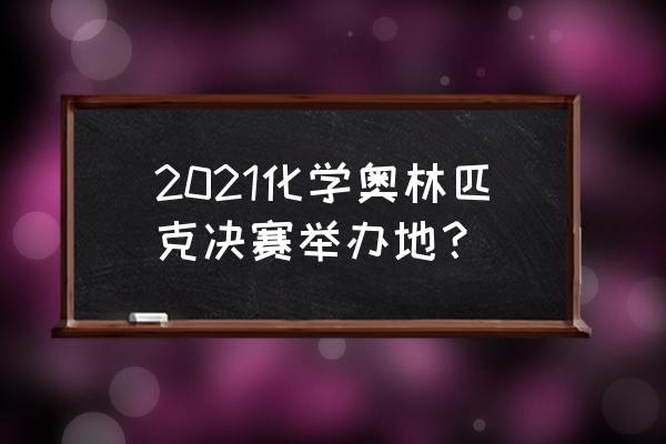 2021国际化学奥林匹克竞赛 2021化学奥林匹克决赛举办地？