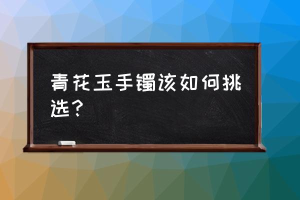 青花手镯是什么材质 青花玉手镯该如何挑选？