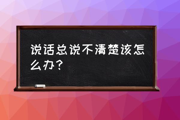 你怎么连话也说不清楚 说话总说不清楚该怎么办？