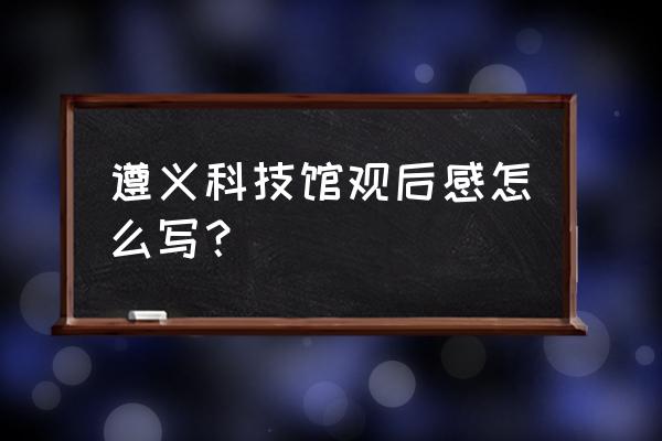 科技馆观后感700字 遵义科技馆观后感怎么写？