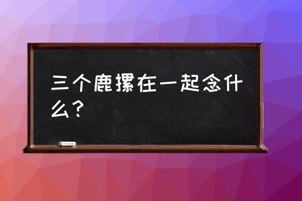 三个鹿念什么麤什么意思 三个鹿摞在一起念什么？