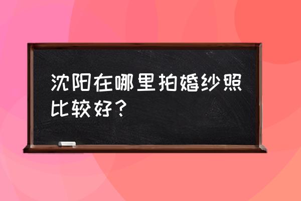 沈阳婚纱照哪里比较好 沈阳在哪里拍婚纱照比较好？