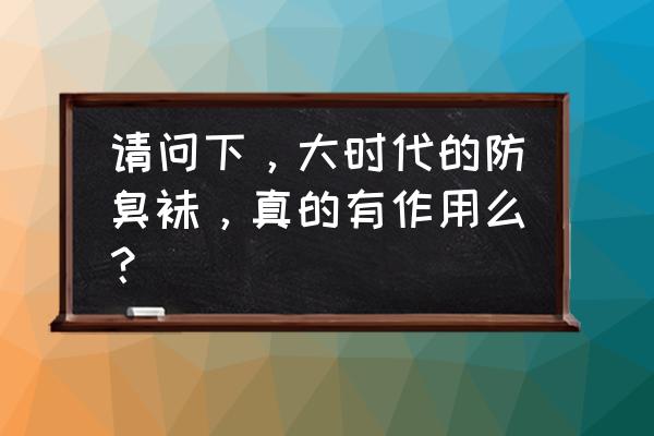 大时代袜子真假 请问下，大时代的防臭袜，真的有作用么？