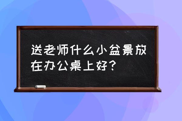 老师办公室摆件 送老师什么小盆景放在办公桌上好？