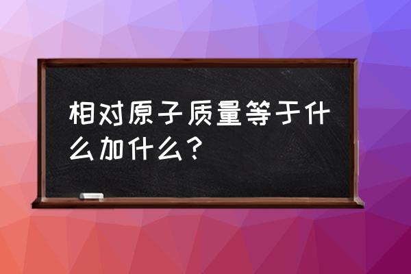 相对原子质量等于什么 相对原子质量等于什么加什么？