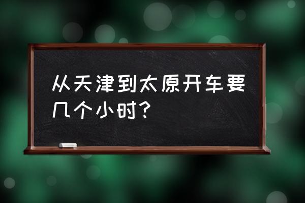 天津到太原需要几个小时 从天津到太原开车要几个小时？