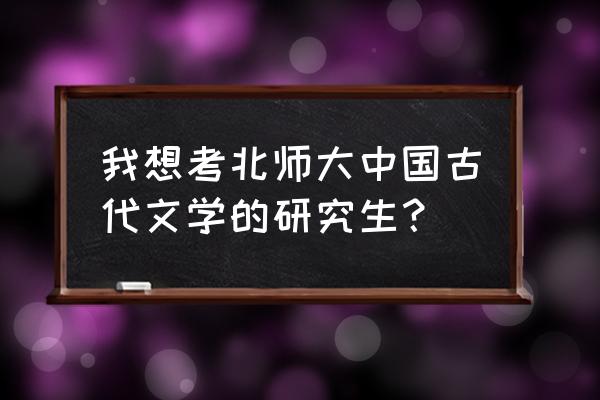 北师大国学在职研究生 我想考北师大中国古代文学的研究生？