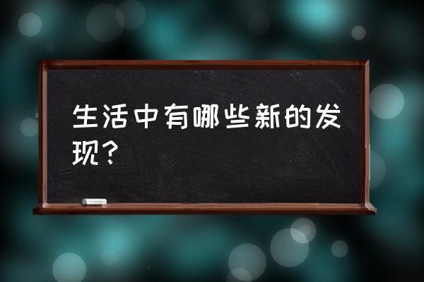 日常生活的发现 生活中有哪些新的发现？