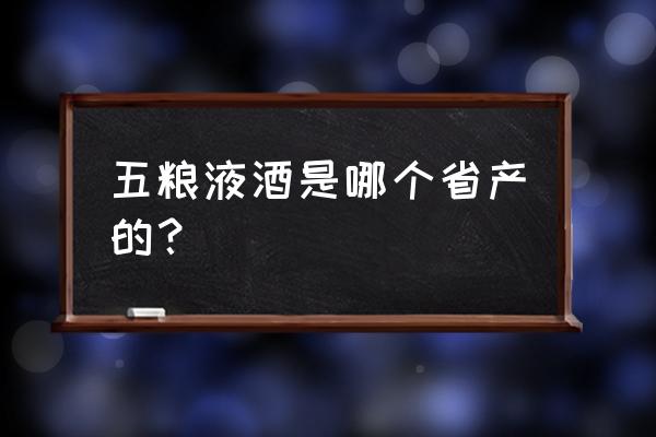 五粮液酒哪个省 五粮液酒是哪个省产的？