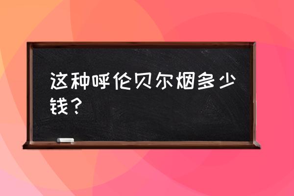 呼伦贝尔烟 这种呼伦贝尔烟多少钱？