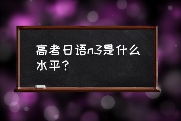 日语n3是什么水平 高考日语n3是什么水平？