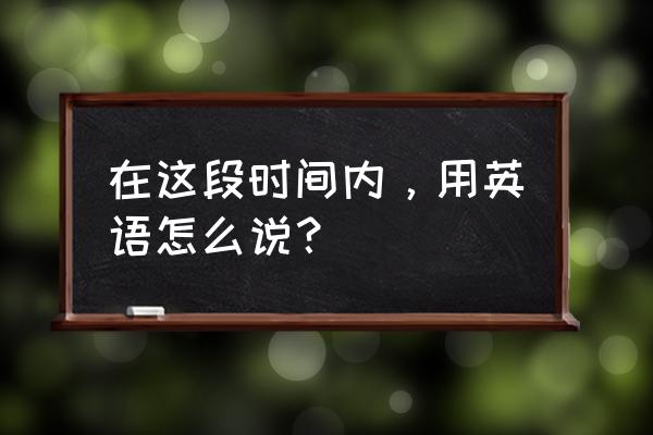 在这个阶段英文 在这段时间内，用英语怎么说？