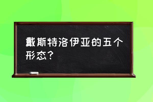 戴斯特洛伊亚完全体 戴斯特洛伊亚的五个形态？