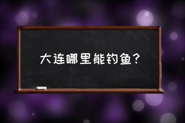 大连附近钓鱼 大连哪里能钓鱼？