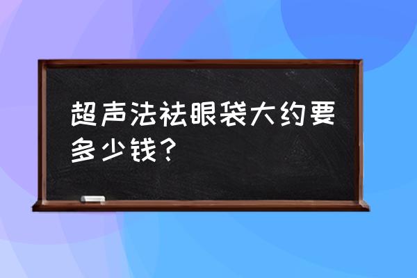 超声波去眼袋一般多少钱啊 超声法祛眼袋大约要多少钱？