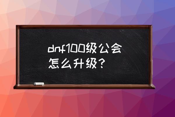 dnf公会怎么升级100 dnf100级公会怎么升级？