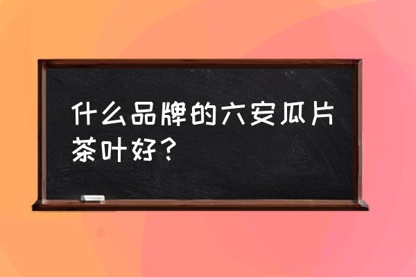 六安瓜片茶十大名牌 什么品牌的六安瓜片茶叶好？