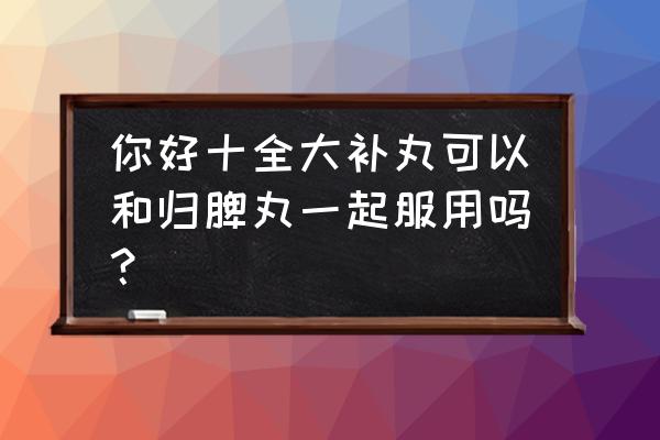 十全大补丸最佳搭配 你好十全大补丸可以和归脾丸一起服用吗？