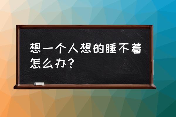 想要的睡不着怎么办 想一个人想的睡不着怎么办？