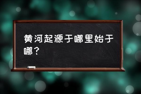 黄河发源地是哪个省份 黄河起源于哪里始于哪？