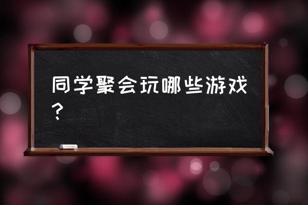 聚会游戏大全和游戏规则 同学聚会玩哪些游戏？