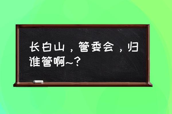 长白山管委会全称 长白山，管委会，归谁管啊~？