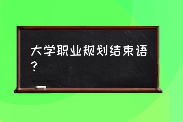 职业规划的结束语 大学职业规划结束语？