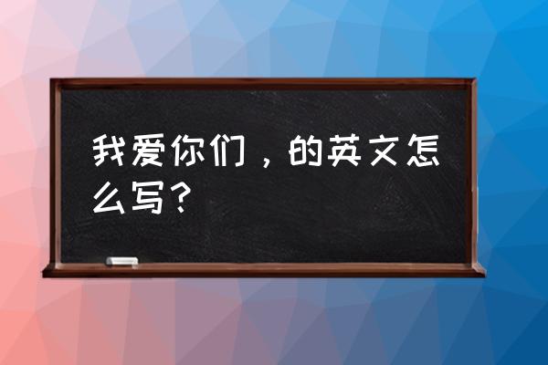 我爱你们英文怎么写 我爱你们，的英文怎么写？