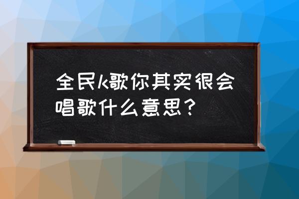 全民k歌其实你很会唱歌 全民k歌你其实很会唱歌什么意思？