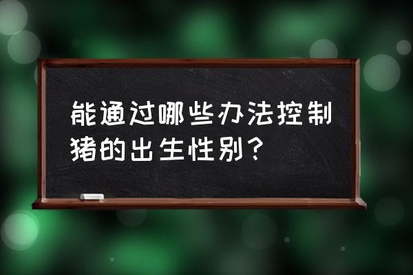 xy精子分离术 能通过哪些办法控制猪的出生性别？