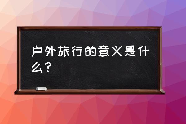 户外旅游的历史 户外旅行的意义是什么？