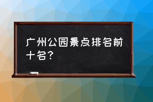 广州好玩的景点排名榜 广州公园景点排名前十名？