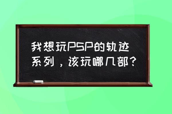 那由多之轨迹详细完美攻略 我想玩PSP的轨迹系列，该玩哪几部？