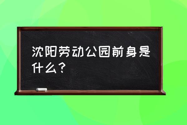 沈阳劳动公园 沈阳劳动公园前身是什么？