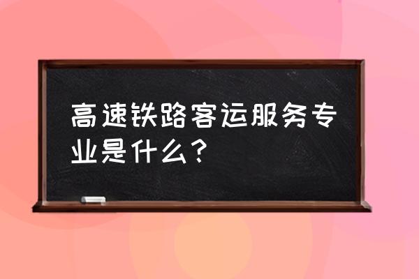 高速铁路客运 高速铁路客运服务专业是什么？