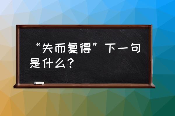 失而复得下一句是什么 “失而复得”下一句是什么？